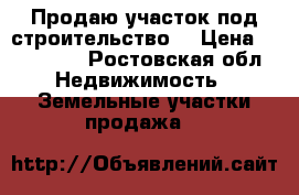 Продаю участок под строительство. › Цена ­ 470 000 - Ростовская обл. Недвижимость » Земельные участки продажа   